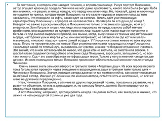 • То состояние, в котором его находит Чичиков, и впрямь ужасающе. Рисуя портрет Плюшкина,
автор сгущает краски до предела: Чичиков не мог даже «распознать, какого пола была фигура: баба
или мужик», – и решил, в конце концов, что перед ним ключница. Но, пожалуй, даже и ключница
не наденет то тряпье, которое носит Плюшкин: на его халате «рукава и верхние полы до того
засалились, что походили на юфть, какая идет на сапоги». Гоголь даёт уничтожающую
характеристику Плюшкину – «прореха на человечестве». Но умерла ли его душа до конца?
Невероятно важно в раскрытии образа Плюшкина не только описание его одежды, но и его
внешности. Хотя Гоголь и пишет, что лицо этого персонажа не представляло собой ничего
особенного, оно выделяется из галереи прежних лиц: «маленькие глазки еще не потухнули и
бегали из-под высоко выросших бровей, как мыши, когда, высунувши из темных нор остренькие
морды, насторожа уши и моргая усом, они высматривают, не затаился ли где кот или шалун
мальчишка, и нюхают подозрительно самый воздух». У Плюшкина самые живые из всех героев
глаза. Пусть не человеческие, но живые! При упоминании имени товарища на лице Плюшкина
«скользнул какой-то теплый луч, выразилось не чувство, а какое-то бледное отражение чувства».
Это значит, что в нём осталось что-то живое, что душа его не застыла, не окостенела совсем. В
шестой главе содержится подробное описание сада Плюшкина, заросшего, запущенного, но все-
таки живого. Сад – это своеобразная метафора души героя. Только у него в имении находятся две
церкви. Из всех помещиков только Плюшкин произносит обличительный монолог после отъезда
Чичикова.
Очень важно знать замысел второго и третьего томов «Мертвых душ». Из всех героев первого
тома Гоголь хотел провести через очищение к возрождению души в третьем томе только двух –
Чичикова и Плюшкина. Значит, позиция автора далеко не так прямолинейна, как может показаться
на первый взгляд. Именно у Плюшкина, по мнению автора, остаётся хоть и ничтожный, но всё же
шанс на духовное перерождение.
Итак, Чичиков и Плюшкин, в отличие от других персонажей поэмы, показаны в развитии, но в
развитии обратном, то есть в деградации, и, по замыслу Гоголя, должны были возродиться во
втором томе произведения.
А вот Манилову, например, деградировать некуда. Он давно застыл, как закладка в книжке, что
лежит на четырнадцатой странице уже два года.
 