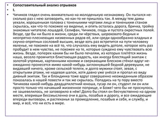• Сопоставительный анализ отрывков
• I.
• Чичиков глядел очень внимательно на молоденькую незнакомку. Он пытался не-
сколько раз с нею заговорить, но как-то не пришлось так. А между тем дамы
уехали, хорошенькая головка с тоненькими чертами лица и тоненьким станом
скрылась, как что-то похожее на виденье, и опять осталась дорога, бричка, тройка
знакомых читателю лошадей, Селифан, Чичиков, гладь и пустота окрестных полей.
Везде, где бы ни было в жизни, среди ли чёрствых, шероховато-бедных и
неопрятно-плеснеющих низменных рядов её, или среди однообразно-хладных и
скучно-опрятных сословий высших, везде хоть раз встретится на пути человеку
явленье, не похожее на всё то, что случалось ему видеть дотоле, которое хоть раз
пробудит в нем чувство, не похожее на те, которые суждено ему чувствовать всю
жизнь. Везде, поперек каким бы ни было печалям, из которых плетётся жизнь
наша, весело промчится блистающая радость, как иногда блестящий экипаж с
золотой упряжью, картинными конями и сверкающим блеском стёкол вдруг не-
ожиданно пронесется мимо какой-нибудь заглохнувшей бедной деревушки, не
видавшей ничего, кроме сельской телеги, и долго мужики стоят, зевая, с
открытыми ртами, не надевая шапок, хотя давно уже унёсся и пропал из виду
дивный экипаж. Так и блондинка тоже вдруг совершенно неожиданным образом
показалась в нашей повести и так же скрылась. Попадись на ту пору вместо
Чичикова какой-нибудь двадцатилетний юноша, гусар ли он, студент ли он или
просто только что начавший жизненное поприще, и Боже! чего бы не проснулось,
не зашевелилось, не заговорило в нём! Долго бы стоял он бесчувственно на одном
месте, вперивши бессмысленно очи в даль, позабыв и дорогу, и все ожидающие
впереди выговоры, и распеканья за промедление, позабыв и себя, и службу, и
мир, и всё, что ни есть в мире.
 