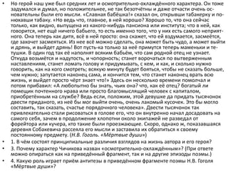 • Но герой наш уже был средних лет и осмотрительно-охлаждённого характера. Он тоже
задумался и думал, но положительнее, не так безотчётны и даже отчасти очень ос-
новательны были его мысли. «Славная бабёшка!» сказал он, открывши табакерку и по-
нюхавши табаку. «Но ведь что, главное, в ней хорошо? Хорошо то, что она сейчас
только, как видно, выпущена из какого-нибудь пансиона или института; что в ней, как
говорится, нет ещё ничего бабьего, то есть именно того, что у них есть самого неприят-
ного. Она теперь как дитя, всё в ней просто: она скажет, что ей вздумается, засмеётся,
где захочет засмеяться. Из нее всё можно сделать, она может быть чудо, а может выйти
и дрянь, и выйдет дрянь! Вот пусть-ка только за неё примутся теперь маменьки и те-
тушки. В один год так её наполнят всяким бабьём, что сам родной отец не узнает.
Откуда возьмётся и надутость, и чопорность; станет ворочаться по вытверженным
наставлениям, станет ломать голову и придумывать, с кем, и как, и сколько нужно
говорить, как на кого смотреть; всякую минуту будет бояться, чтобы не сказать больше,
чем нужно; запутается наконец сама, и кончится тем, что станет наконец врать всю
жизнь, и выйдет просто чёрт знает что!» Здесь он несколько времени помолчал и
потом прибавил: «А любопытно бы знать, чьих она? что, как её отец? богатый ли
помещик почтенного нрава или просто благомыслящий человек с капиталом,
приобретённым на службе? Ведь если, положим, этой девушке да придать тысячонок
двести приданого, из неё бы мог выйти очень, очень лакомый кусочек. Это бы могло
составить, так сказать, счастье порядочного человека». Двести тысячонок так
привлекательно стали рисоваться в голове его, что он внутренно начал досадовать на
самого себя, зачем в продолжение хлопотни около экипажей не разведал от
форейтора или кучера, кто такие были проезжающие. Скоро, однако ж, показавшаяся
деревня Собакевича рассеяла его мысли и заставила их обратиться к своему
постоянному предмету. (Н.В. Гоголь. «Мёртвые души»)
• 1. В чём состоят принципиальные различия взглядов на жизнь автора и его героя?
• 3. Почему характер Чичикова назван «осмотрительно-охлаждённым»? (При ответе
можно опираться как на приведённый фрагмент, так и на другие эпизоды поэмы.)
• 4. Какую роль играет приём антитезы в приведённом фрагменте поэмы Н.В. Гоголя
«Мёртвые души»?
 