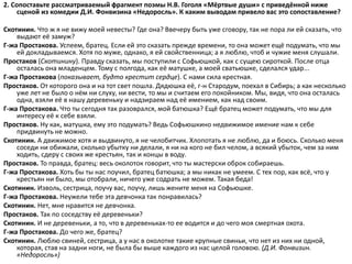 2. Сопоставьте рассматриваемый фрагмент поэмы Н.В. Гоголя «Мёртвые души» с приведённой ниже
сценой из комедии Д.И. Фонвизина «Недоросль». К каким выводам привело вас это сопоставление?
Скотинин. Что ж я не вижу моей невесты? Где она? Ввечеру быть уже сговору, так не пора ли ей сказать, что
выдают её замуж?
Г-жа Простакова. Успеем, братец. Если ей это сказать прежде времени, то она может ещё подумать, что мы
ей докладываемся. Хотя по муже, однако, я ей свойственница; а я люблю, чтоб и чужие меня слушали.
Простаков (Скотинину). Правду сказать, мы поступили с Софьюшкой, как с сущею сироткой. После отца
осталась она младенцем. Тому с полгода, как её матушке, а моей сватьюшке, сделался удар...
Г-жа Простакова (показывает, будто крестит сердце). С нами сила крестная.
Простаков. От которого она и на тот свет пошла. Дядюшка её, г-н Стародум, поехал в Сибирь; а как несколько
уже лет не было о нём ни слуху, ни вести, то мы и считаем его покойником. Мы, видя, что она осталась
одна, взяли её в нашу деревеньку и надзираем над её имением, как над своим.
Г-жа Простакова. Что ты сегодня так разоврался, мой батюшка? Ещё братец может подумать, что мы для
интересу её к себе взяли.
Простаков. Ну как, матушка, ему это подумать? Ведь Софьюшкино недвижимое имение нам к себе
придвинуть не можно.
Скотинин. А движимое хотя и выдвинуто, я не челобитчик. Хлопотать я не люблю, да и боюсь. Сколько меня
соседи ни обижали, сколько убытку ни делали, я ни на кого не бил челом, а всякий убыток, чем за ним
ходить, сдеру с своих же крестьян, так и концы в воду.
Простаков. То правда, братец: весь околоток говорит, что ты мастерски оброк собираешь.
Г-жа Простакова. Хоть бы ты нас поучил, братец батюшка; а мы никак не умеем. С тех пор, как всё, что у
крестьян ни было, мы отобрали, ничего уже содрать не можем. Такая беда!
Скотинин. Изволь, сестрица, поучу вас, поучу, лишь жените меня на Софьюшке.
Г-жа Простакова. Неужели тебе эта девчонка так понравилась?
Скотинин. Нет, мне нравится не девчонка.
Простаков. Так по соседству её деревеньки?
Скотинин. И не деревеньки, а то, что в деревеньках-то ее водится и до чего моя смертная охота.
Г-жа Простакова. До чего же, братец?
Скотинин. Люблю свиней, сестрица, а у нас в околотке такие крупные свиньи, что нет из них ни одной,
которая, став на задни ноги, не была бы выше каждого из нас целой головою. (Д.И. Фонвизин.
«Недоросль»)
 