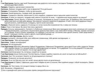 II.
Г-жа Простакова. Братец, друг мой! Рекомендую вам дорогого гостя нашего, господина Правдина; а вам, государь мой,
рекомендую брата моего.
Правдин. Радуюсь, сделав ваше знакомство.
Скотинин. Хорошо, государь мой! а как по фамилии? Я не дослышал.
Правдин. Я называюсь Правдин, чтобы вы дослышали.
Скотинин. Какой уроженец, государь мой, где деревеньки?
Правдин. Я родился в Москве, ежели вам то знать надобно, а деревни мои в здешнем наместничестве.
Скотинин. А смею ли спросить, государь мой, имени и отчества не знаю, – в деревеньках ваших водятся ли свинки?
Г-жа Простакова. Полно, братец, о свиньях-то начинать. Поговорим-ка лучше о нашем горе. (К Правдину.) Вот, батюшка! Бог
велел нам взять на свои руки девицу. Она изволит получать грамотки от дядюшек. К ней с того света дядюшки пишут.
Сделай милость, мой батюшка, потрудись, прочти всем нам вслух.
Правдин. Извините меня, сударыня, Я никогда не читаю писем без позволения тех, к кому они писаны.
Софья. Я вас о том прошу. Вы меня тем очень одолжите.
Правдин. Если вы приказываете. (Читает.) «Любезная племянница! Дела мои принудили меня жить несколько лет в разлуке
с моими ближними; а дальность лишила меня удовольствия иметь о вас известий! Я теперь в Москве, прожив несколько
лет в Сибири. Я могу служить примером, что трудами и честностию состояние своё сделать можно. Сими средствами, с
Божей помощию счастия, нажил я десять тысяч рублей доходу...»
Скотинин и оба Простаковы. Десять тысяч!
Правдин (читает). «Которым тебя, моя любезная племянница, тебя делаю наследницею...»
Г-жа Простакова. Тебя наследницею!
Простаков. Софью наследницею!
Скотинин. Её наследницею!
Г-жа Простакова (бросаясь обнимать Софью) Поздравляю, Софьюшка! Поздравляю, душа моя! Я вне себя с радости! Теперь
тебе надобен жених. Я, я лучшей невесты и Митрофанушке не желаю. То-то дядюшка! То-то отец родной! Я и сама все-
таки думала, что Бог его хранит, что он ещё здравствует.
Скотинин (протянув руку). Ну, сестрица, скорей же по рукам.
Г-жа Простакова (тихо Скотинину). Постой, братец. Сперва надобно спросить её, хочет ли ещё она за тебя выйти?..
Скотинин. Как! Что за вопрос! Неужто ты ей докладываться станешь?
Правдин. Позволите ли письмо дочитать?
Скотинин. А на что? Да хоть пять лет читай, лучше десяти тысяч не дочитаешься.
Г-жа Простакова (к Софье). Софьюшка, душа моя! пойдём ко мне в спальню. Мне крайняя нужда с тобой поговорить. (Увела
Софью.)
Скотинин. Ба! Так я вижу, что сегодня сговору-то вряд и быть ли.
(Д.И. Фонвизин, «Недоросль»)
1) Как в приведённой сцене использован приём саморазоблачения персонажа?
 