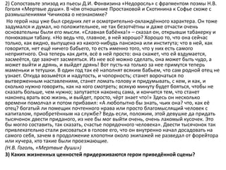 2) Сопоставьте эпизод из пьесы Д.И. Фонвизина «Недоросль» с фрагментом поэмы Н.В.
Гоголя «Мертвые души». В чём отношение Простаковой и Скотинина к Софье схоже с
размышлениями Чичикова о незнакомке?
Но герой наш уже был средних лет и осмотрительно-охлаждённого характера. Он тоже
задумался и думал, но положительнее, не так безотчётны и даже отчасти очень
основательны были его мысли. «Славная бабёнка!» – сказал он, открывши табакерку и
понюхавши табаку. «Но ведь что, главное, в ней хорошо? Хорошо то, что она сейчас
только, как видно, выпущена из какого-нибудь пансиона или института; что в ней, как
говорится, нет ещё ничего бабьего, то есть именно того, что у них есть самого
неприятного. Она теперь как дитя, всё в ней просто: она скажет, что ей вздумается,
засмеётся, где захочет засмеяться. Из нее всё можно сделать, она может быть чудо, а
может выйти и дрянь, и выйдет дрянь! Вот пусть-ка только за нее примутся теперь
маменьки и тетушки. В один год так её наполнят всяким бабьем, что сам родной отец не
узнает. Откуда возьмётся и надутость, и чопорность; станет ворочаться по
вытверженным наставлениям, станет ломать голову и придумывать, с кем, и как, и
сколько нужно говорить, как на кого смотреть; всякую минуту будет бояться, чтобы не
сказать больше, чем нужно; запутается наконец сама, и кончится тем, что станет
наконец врать всю жизнь, и выйдет, просто, чёрт знает что!» Здесь он несколько
времени помолчал и потом прибавил: «А любопытно бы знать, чьих она? что, как её
отец? богатый ли помещик почтенного нрава или просто благомыслящий человек с
капиталом, приобретённым на службе? Ведь если, положим, этой девушке да придать
тысячонок двести приданого, из нее бы мог выйти очень, очень лакомый кусочек. Это
бы могло составить, так сказать, счастье порядочного человека». Двести тысячонок так
привлекательно стали рисоваться в голове его, что он внутренно начал досадовать на
самого себя, зачем в продолжение хлопотни около экипажей не разведал от форейтора
или кучера, кто такие были проезжающие.
(Н.В. Гоголь, «Мертвые души»)
3) Каких жизненных ценностей придерживаются герои приведённой сцены?
 