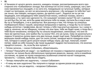 • IV.
• А Чичиков от нечего делать занялся, находясь позади, рассматриваньем всего про-
сторного его <Собакевича> оклада. Как взглянул он на его спину, широкую, как у вят-
ских приземистых лошадей, и на ноги его, походившие на чугунные тумбы, которые
ставят на тротуарах, не мог не воскликнуть внутренно: «Эк наградил-то тебя Бог! вот
уж точно, как говорят, неладно скроен, да крепко сшит!.. Родился ли ты уж так
медведем, или омедведила тебя захолустная жизнь, хлебные посевы, возня с
мужиками, и ты чрез них сделался то, что называют человек-кулак? Но нет: я думаю,
ты всё был бы тот же, хотя бы даже воспитали тебя по моде, пустили бы в ход и жил
бы ты в Петербурге, а не в захолустье. Вся разница в том, что теперь ты упишешь
полбараньего бока с кашей, закусивши ватрушкою в тарелку, а тогда бы ты ел какие-
нибудь котлетки с трюфелями. Да вот теперь у тебя под властью мужики: ты с ними в
ладу и, конечно, их не обидишь, потому что они твои, тебе же будет хуже; а тогда бы у
тебя были чиновники, которых бы ты сильно пощёлкивал, смекнувши, что они не
твои же крепостные, или грабил бы ты казну! Нет, кто уж кулак, тому не разогнуться в
ладонь! А разогни кулаку один или два пальца, выдет ещё хуже. Попробуй он слегка
верхушек какой-нибудь науки, даст он знать потом, занявши место повиднее всем
тем, которые в самом деле узнали какую-нибудь науку. Да ещё, пожалуй, скажет
потом: «Дай-ка себя покажу!» Да такое выдумает мудрое постановление, что многим
придётся солоно... Эх, если бы все кулаки!..»
• – Готова записка, – сказал Собакевич, оборотившись.
• – Готова? Пожалуйте её сюда! – он пробежал её глазами и подивился аккуратности и
точности: не только было обстоятельно прописано ремесло, звание, лета и семейное
состояние, но даже на полях находились особенные отметки насчёт поведения,
трезвости, – словом, любо было глядеть.
• – Теперь пожалуйте же задаточек, – сказал Собакевич.
• – К чему же вам задаточек? Вы получите в городе за одним разом все деньги.
• – Всё, знаете, так уж водится, – возразил Собакевич.
 