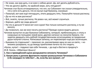 – Не знаю, как вам дать, я не взял с собою денег. Да, вот десять рублей есть.
– Что же десять! Дайте, по крайней мере, хоть пятьдесят!
Чичиков стал было отговариваться, что нет; но Собакевич так сказал утвердительно,
что у него есть деньги, что он вынул ещё бумажку, сказавши:
– Пожалуй, вот вам ещё пятнадцать, итого двадцать пять. Пожалуйте только расписку.
– Да на что ж вам расписка?
– Всё, знаете, лучше расписку. Не ровен час, всё может случиться.
– Хорошо, дайте же сюда деньги!
– На что ж деньги? У меня вот они в руке! Как только напишете расписку, в ту же
минуту.
– Да позвольте, как же мне писать расписку? Прежде нужно видеть деньги.
Чичиков выпустил из рук бумажки Собакевичу, который, приблизившись к столу и
накрывши их пальцами левой руки, другою написал на лоскутке бумаги, что
задаток двадцать пять рублей государственными ассигнациями за проданные
души получил сполна. Написавши записку, он пересмотрел ещё раз ассигнации.
– Бумажка-то старенькая! – произнес он, рассматривая одну из них на свете, – не-
множко разорвана, ну да между приятелями нечего на это глядеть.
«Кулак, кулак! – подумал про себя Чичиков, – да ещё и бестия в придачу!»
(Н.В. Гоголь. «Мёртвые души»)
1. Как в приведённой сцене раскрывается личность Чичикова?
2. Какую роль в данном фрагменте играют размышления Чичикова о Собакевиче
(«Эк наградил-то тебя Бог! …Эх, если бы все кулаки!..»)?
 