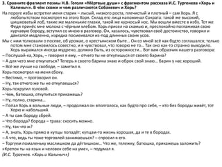 3. Сравните фрагмент поэмы Н.В. Гоголя «Мёртвые души» с фрагментом рассказа И.С. Тургенева «Хорь и
Калиныч». В чём схожи и чем различаются Собакевич и Хорь?
На пороге избы встретил меня старик – лысый, низкого роста, плечистый и плотный – сам Хорь. Я с
любопытством посмотрел на этого Хоря. Склад его лица напоминал Сократа: такой же высокий,
шишковатый лоб, такие же маленькие глазки, такой же курносый нос. Мы вошли вместе в избу. Тот же
Федя принёс мне молока с чёрным хлебом. Хорь присел на скамью и, преспокойно поглаживая свою
курчавую бороду, вступил со мною в разговор. Он, казалось, чувствовал своё достоинство, говорил и
двигался медленно, изредка посмеивался из-под длинных своих усов.
Мы с ним толковали о посеве, об урожае, о крестьянском быте… Он со мной всё как будто соглашался; только
потом мне становилось совестно, и я чувствовал, что говорю не то… Так оно как-то странно выходило.
Хорь выражался иногда мудрено, должно быть, из осторожности… Вот вам образчик нашего разговора:
– Послушай-ка, Хорь, – говорил я ему, – отчего ты не откупишься от своего барина?
– А для чего мне откупаться? Теперь я своего барина знаю и оброк свой знаю… барин у нас хороший.
– Всё же лучше на свободе, – заметил я.
Хорь посмотрел на меня сбоку.
– Вестимо, – проговорил он.
– Ну, так отчего же ты не откупаешься?
Хорь покрутил головой.
– Чем, батюшка, откупиться прикажешь?
– Ну, полно, старина…
– Попал Хорь в вольные люди, – продолжал он вполголоса, как будто про себя, – кто без бороды живёт, тот
Хорю и набольший.
– А ты сам бороду сбрей.
– Что борода? борода – трава: скосить можно.
– Ну, так что ж?
– А, знать, Хорь прямо в купцы попадёт; купцам-то жизнь хорошая, да и те в бородах.
– А что, ведь ты тоже торговлей занимаешься? – спросил я его.
– Торгуем помаленьку маслишком да дёгтишком… Что же, тележку, батюшка, прикажешь заложить?
«Крепок ты на язык и человек себе на уме», – подумал я.
(И.С. Тургенев. «Хорь и Калиныч»)
 