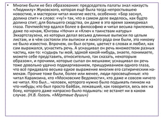 • Многие были не без образования: председатель палаты знал наизусть
«Людмилу» Жуковского, которая ещё была тогда непростывшею
новостию, и мастерски читал многие места, особенно: «Бор заснул,
долина спит» и слово: «чу!» так, что в самом деле виделось, как будто
долина спит; для большего сходства, он даже в это время зажмуривал
глаза. Почтмейстер вдался более в философию и читал весьма прилежно,
даже по ночам, Юнговы «Ночи» и «Ключ к таинствам натуры»
Эккартсгаузена, из которых делал весьма длинные выписки по целым
листам, и в чём состояли эти выписки и какого рода они были, это никому
не было известно. Впрочем, он был остряк, цветист в словах и любил, как
сам выражался, уснастить речь. А уснащивал он речь множеством разных
частиц, как-то: «судырь ты мой, эдакой какой-нибудь, знаете, понимаете,
можете себе представить, относительно, так сказать, некоторым
образом», и прочими, которые сыпал он мешками; уснащивал он речь
тоже довольно удачно подмаргиванием, прищуриванием одного глаза,
что всё придавало весьма едкое выражение многим его сатирическим на-
мекам. Прочие тоже были, более или менее, люди просвещённые: кто
читал Карамзина, кто «Московские Ведомости», кто даже и совсем ничего
не читал. Кто был… человек, которого нужно было подымать пинком на
что-нибудь; кто был просто байбак, лежавший, как говорится, весь век на
боку, которого даже напрасно было подымать: не встанет ни в каком
случае. (Н.В. Гоголь. «Мёртвые души»)
 