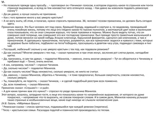 VI.
– Но позвольте прежде одну просьбу... – проговорил он <Чичиков> голосом, в котором отдалось какое-то странное или почти
странное выражение, и вслед за тем неизвестно чего оглянулся назад. – Как давно вы изволили подавать ревизскую
сказку1?
– Да уж давно; а лучше сказать не припомню.
– Как с того времени много у вас умерло крестьян?
– А не могу знать; об этом, я полагаю, нужно спросить приказчика. Эй, человек! позови приказчика, он должен быть сегодня
здесь.
Приказчик явился. Это был человек лет под сорок, бривший бороду, ходивший в сюртуке и, по-видимому, проводивший
очень покойную жизнь, потому что лицо его глядело какою-то пухлою полнотою, а желтоватый цвет кожи и маленькие
глаза показывали, что он знал слишком хорошо, что такое пуховики и перины. Можно было видеть тотчас, что он
совершил своё поприще, как совершают его все господские приказчики: был прежде просто грамотным мальчишкой в
доме, потом женился на какой-нибудь Агашке-ключнице, барыниной фаворитке, сделался сам ключником, а там и
приказчиком. А сделавшись приказчиком, поступал, разумеется, как все приказчики: водился и кумился с теми, которые
на деревне были побогаче, подбавлял на тягла2победнее, проснувшись в девятом часу утра, поджидал самовара и пил
чай.
– Послушай, любезный! сколько у нас умерло крестьян с тех пор, как подавали ревизию?
– Да как сколько? Многие умирали с тех пор, – сказал приказчик и при этом икнул, заслонив рот слегка рукою, наподобие
щитка.
– Да, признаюсь, я сам так думал, – подхватил Манилов, – именно, очень многие умирали! – Тут он оборотился к Чичикову и
прибавил ещё: – Точно, очень многие.
– А как, например, числом? – спросил Чичиков.
– Да, сколько числом? – подхватил Манилов.
– Да как сказать числом? Ведь неизвестно, сколько умирало, их никто не считал.
– Да, именно, – сказал Манилов, обратясь к Чичикову, – я тоже предполагал, большая смертность; совсем неизвестно,
сколько умерло.
– Ты, пожалуйста, их перечти, – сказал Чичиков, – и сделай подробный реестрик всех поименно.
– Да, всех поимённо, – сказал Манилов.
Приказчик сказал: «Слушаю!» – и ушёл.
– А для каких причин вам это нужно? – спросил по уходе приказчика Манилов.
Этот вопрос, казалось, затруднил гостя, в лице его показалось какое-то напряжённое выражение, от которого он даже
покраснел, – напряжение что-то выразить, не совсем покорное словам. И в самом деле, Манилов наконец услышал
такие странные и необыкновенные вещи, какие ещё никогда не слыхали человеческие уши.
(Н.В. Гоголь. «Мёртвые души»)
1 Ревизская сказка – список крепостных, подававшийся при каждой ревизии (переписи).
2 Тягло – крестьянская семья. Раскладка податей и повинностей производилась по тяглам.
 