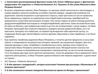 • 1. Сопоставьте рассматриваемый фрагмент поэмы Н.В. Гоголя «Мёртвые души» с фрагментом
предисловия «От издателя» к «Повестям Белкина» А.С. Пушкина. В чём схожи Манилов и Иван
Петрович Белкин?
• Вступив в управление имения, Иван Петрович, по причине своей неопытности и мягкосердия, в
скором времени запустил хозяйство и ослабил строгий порядок, заведённый покойным его
родителем. Сменив исправного и расторопного старосту, коим крестьяне его (по их привычке)
были недовольны, поручил он управление села старой своей ключнице, приобретшей его
доверенность искусством рассказывать истории. Сия глупая старуха не умела никогда различить
двадцатипятирублёвой ассигнации от пятидесятирублёвой; крестьяне, коим она всем была кума,
её вовсе не боялись; ими выбранный староста до того им потворствовал, плутуя заодно, что Иван
Петрович принуждён был отменить барщину и учредить весьма умеренный оброк; но и тут
крестьяне, пользуясь его слабостию, на первый год выпросили себе нарочитую льготу, а в
следующие более двух третей оброка платили орехами, брусникою и тому подобным; и тут были
недоимки.
• Быв приятель покойному родителю Ивана Петровича, я почитал долгом предлагать и сыну свои
советы, и неоднократно вызывался восстановить прежний, им упущенный порядок. Для сего,
приехав однажды к нему, потребовал я хозяйственные книги, призвал плута старосту и в
присутствии Ивана Петровича занялся рассмотрением оных. Молодой хозяин сначала стал
следовать за мною со всевозможным вниманием и прилежностию; но как по счетам оказалось,
что в последние два года число крестьян умножилось, число же дворовых птиц и домашнего скота
нарочито уменьшилось, то Иван Петрович довольствовался сим первым сведением и далее меня
не слушал...
• (А.С.Пушкин. «Повести Белкина»)
• 2. В чём причина «затруднений», которые испытывает Чичиков при разговоре с Маниловым об
умерших крестьянах?
• 3. В чём заключается комизм поведения Манилова во время его беседы с приказчиком?
 
