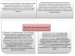 Он смеялся не над монархией, не над церковью и даже
не над крепостным правом. Гоголь смеялся над
человеческой бездуховностью, над душевной
омертвелостью, над нелепостью и глупостью людей,
лишивших себя духовных интересов, ценностей и
идеалов.
Самым кричащим противоречием Гоголя было
беспощадное обличение пошлости русской жизни,
соединенное с непоколебимой убежденностью, что
только данный строй (монархия и крепостное право)
отвечает национальному духу русского народа и спасет
Россию от революционного разложения, сотрясающего
Западную Европу.
В "Ревизоре" и в "Мертвых душах" Гоголь обнажает
пошлость российского стяжательского сознания в
целом, мнимость и прозрачность всех его
общепринятых ценностей, которые по ходу
действия оборачиваются всеобщим обманом и
самообманом. Значит, в стране, жители которой
отпали от традиционной гуманистической веры,
торжествует всеобщий обман и самообман,
всеобщая ложь. Административные
злоупотребления - это только неизбежный
результат и вещественное проявление всеобщего
обмана и самообмана.
Перед Гоголем стоял такой выбор: либо
справедливый, но всеразрушающий бунт
Копейкиных и Башмачкиных (огромное
большинство России), либо христианское
сострадание и взаимная любовь командующих
классов и трудового народа, т. е. путь революций
сознания. Патриот и гуманист, Гоголь выбрал
именно этот путь. В этом его романтизм и утопизм.
Но значение Гоголя в том, что, по словам
Чернышевского, он "пробудил в нас сознание о нас
самих".
Над чем же смеялся Гоголь?
 