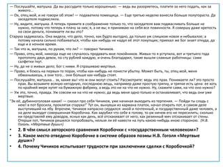 — Послушайте, матушка. Да вы рассудите только хорошенько: — ведь вы разоряетесь, платите за него подать, как за
живого...
— Ох, отец мой, и не говори об этом! — подхватила помещица. — Еще третью неделю взнесла больше полутораста. Да
заседателя подмаслила.
— Ну, видите, матушка. А теперь примите в соображение только то, что заседателя вам подмасливать больше не
нужно, потому что теперь я плачу за них; я, а не вы; я принимаю на себя все повинности. Я совершу даже крепость
на свои деньги, понимаете ли вы это?
Старуха задумалась. Она видела, что дело, точно, как будто выгодно, да только уж слишком новое и небывалое; а
потому начала сильно побаиваться, чтобы как-нибудь не надул её этот покупщик; приехал же Бог знает откуда, да
еще и в ночное время.
— Так что ж, матушка, по рукам, что ли? — говорил Чичиков.
— Право, отец мой, никогда еще не случалось продавать мне покойников. Живых-то я уступила, вот и третьего года
протопопу двух девок, по сту рублей каждую, и очень благодарил, такие вышли славные работницы: сами
салфетки ткут.
— Ну, да не о живых дело; Бог с ними. Я спрашиваю мертвых.
— Право, я боюсь на первых-то порах, чтобы как-нибудь не понести убытку. Может быть, ты, отец мой, меня
обманываешь, а они того... они больше как-нибудь стоят.
— Послушайте, матушка... эх, какие вы! что ж они могут стоить? Рассмотрите: ведь это прах. Понимаете ли? это просто
прах. Вы возьмите всякую негодную, последнюю вещь, например даже простую тряпку, и тряпке есть цена: ее хоть
по крайней мере купят на бумажную фабрику, а ведь это ни на что не нужно. Ну, скажите сами, на что оно нужно?
— Уж это, точно, правда. Уж совсем ни на что не нужно; да ведь меня одно только и останавливает, что ведь они уже
мертвые.
"Эк её, дубинноголовая какая! — сказал про себя Чичиков, уже начиная выходить из терпения. — Пойди ты сладь с
нею! в пот бросила, проклятая старуха!" Тут он, вынувши из кармана платок, начал отирать пот, в самом деле
выступивший на лбу. Впрочем, Чичиков напрасно сердился: иной и почтенный, и государственный даже человек, а
на деле выходит совершенная Коробочка. Как зарубил что себе в голову, то уж ничем его не пересилить; сколько
ни представляй ему доводов, ясных как день, всё отскакивает от него, как резинный мяч отскакивает от стены.
Отерши пот, Чичиков решился попробовать, нельзя ли её навести на путь какою-нибудь иною стороною. (Н.В.
Гоголь. «Мертвые души»)
• 2. В чём смысл авторского сравнения Коробочки с «государственным человеком»?
• 3. Какое место отведено Коробочке в системе образов поэмы Н.В. Гоголя «Мертвые
души»?
• 4. Почему Чичиков испытывает трудности при заключении сделки с Коробочкой?
 