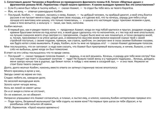 1. Сопоставьте диалог Чичикова и Коробочки из приведенного фрагмента поэмы Н.В. Гоголя «Мертвые души» с
фрагментом романа М.Ю. Лермонтова «Герой нашего времени». К каким выводам привело Вас это сопоставление?
— Если б у меня был табун в тысячу кобыл, — сказал Азамат, — то отдал бы тебе весь за твоего Карагёза.
— Йок, не хочу, — отвечал равнодушно Казбич.
— Послушай, Казбич, — говорил, ласкаясь к нему, Азамат, — ты добрый человек, ты храбрый джигит, а мой отец боится
русских и не пускает меня в горы; отдай мне свою лошадь, и я сделаю всё, что ты хочешь, украду для тебя у отца
лучшую его винтовку или шашку, что только пожелаешь, — а шашка его настоящая гурда: приложи лезвием к руке,
сама в тело вопьется; а кольчуга — такая, как твоя, нипочём.
Казбич молчал.
— В первый раз, как я увидел твоего коня, — продолжал Азамат, когда он под тобой крутился и прыгал, раздувая ноздри, и
кремни брызгами летели из-под копыт его, в моей душе сделалось что-то непонятное, и с тех пор всё мне опостылело:
на лучших скакунов моего отца смотрел я с презрением, стыдно было мне на них показаться, и тоска овладела мной;
и, тоскуя, просиживал я на утесе целые дни, и ежеминутно мыслям моим являлся вороной скакун твой с своей
стройной поступью, с своим гладким, прямым, как стрела, хребтом; он смотрел мне в глаза своими бойкими глазами,
как будто хотел слово вымолвить. Я умру, Казбич, если ты мне не продашь его! — сказал Азамат дрожащим голосом.
Мне послышалось, что он заплакал: а надо вам сказать, что Азамат был преупрямый мальчишка, и ничем, бывало, у него
слёз не выбьешь, даже когда он был помоложе.
В ответ на его слёзы послышалось что-то вроде смеха.
— Послушай! — сказал твердым голосом Азамат, — видишь, я на всё решаюсь. Хочешь, я украду для тебя мою сестру? Как
она пляшет! как поет! а вышивает золотом — чудо! Не бывало такой жены и у турецкого падишаха... Хочешь, дождись
меня завтра ночью там в ущелье, где бежит поток: я пойду с нею мимо в соседний аул, — и она твоя. Неужели не
стоит Бэла твоего скакуна?
Долго, долго молчал Казбич; наконец вместо ответа он затянул старинную песню вполголоса:
Много красавиц в аулах у нас,
Звезды сияют во мраке их глаз.
Сладко любить их, завидная доля;
Но веселей молодецкая воля.
Золото купит четыре жены,
Конь же лихой не имеет цены:
Он и от вихря в степи не отстанет,
Он не изменит, он не обманет.
Напрасно упрашивал его Азамат согласиться, и плакал, и льстил ему, и клялся; наконец Казбич нетерпеливо прервал его:
— Поди прочь, безумный мальчишка! Где тебе ездить на моем коне? На первых трех шагах он тебя сбросит, и ты
разобьешь себе затылок об камни.
(М.Ю. Лермонтов. «Герой нашего времени»)
 