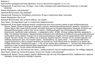 Вариант 1
Прочитайте приведенный ниже фрагмент текста и выполните задания 1.1.1-1.1.4.
Городничий. Я пригласил вас, господа, с тем, чтобы сообщить вам пренеприятное известие: к нам едет
ревизор.
Аммос Федорович. Как ревизор?
Артемий Филиппович. Как ревизор?
Городничий. Ревизор из Петербурга, инкогнито. И еще с секретным пред- писаньем.
Аммос Федорович. Вот те на!
Артемий Филиппович. Вот не было заботы, так подай!
Лука Лукич. Господи боже! еще и с секретным предписаньем!
Городничий. Я как будто предчувствовал: сегодня мне всю ночь снились какие-то две необыкновенные
крысы. Право, этаких я никогда не видывал: черные, неестественной величины! пришли, понюхали — и
пошли прочь. Вот я вам прочту письмо, которое получил я от Андрея Ивановича Чмыхова, которого вы,
Артемий Филиппович, знаете. Вот что он пишет: «Любезный друг, кум и благодетель (бормочет
вполголоса, пробегая скоро глазами)... и уведомить тебя». А! Вот: «Спешу, между прочим, уведомить
тебя, что приехал чиновник с предписанием осмотреть всю губернию и особенно наш уезд (значительно
поднимает палец вверх). Я узнал это от самых достоверных людей, хотя он представляет себя частным
лицом. Так как я знаю, что за тобою, как за всяким, водятся грешки, потому что ты человек умный и не
любишь пропускать того, что плывет в руки... (остановясь), ну, здесь свои ... «то советую тебе взять
предосторожность, ибо он может приехать во всякий час, если только уже не приехал и не живет где-
нибудь инкогнито... Вчерашнего дня я ...» Ну, тут уж пошли дела семейные: «... сестра Анна Кирилловна
приехала к нам со своим мужем; Иван Кириллович очень потолстел и все играет на скрыпке...» — и
прочее, и прочее. Так вот какое обстоятельство!
Аммос Федорович. Да, обстоятельство такое... необыкновенно, просто необыкновенно. Что-нибудь недаром.
Лука Лукич. Зачем же, Антон Антонович, отчего это? Зачем к нам ревизор?
Городничий. Зачем! Так уж, видно, судьба! (Вздохнув.) До сих пор, благодарение богу, подбирались к другим
городам; теперь пришла очередь к нашему.
 