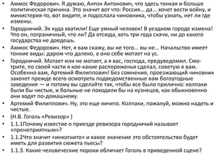 • Аммос Федорович. Я думаю, Антон Антонович, что здесь тонкая и больше
политическая причина. Это значит вот что: Россия... да... хочет вести войну, и
министерия-то, вот видите, и подослала чиновника, чтобы узнать, нет ли где
измены.
• Городничий. Эк куда хватили! Еще умный человек! В уездном городе измена!
Что он, пограничный, что ли? Да отсюда, хоть три года скачи, ни до какого
государства не доедешь.
• Аммос Федорович. Нет, я вам скажу, вы не того... вы не... Начальство имеет
тонкие виды: даром что далеко, а оно себе мотает на ус.
• Городничий. Мотает или не мотает, а я вас, господа, предуведомил. Смо-
трите, по своей части я кое-какие распоряженья сделал, советую я вам.
Особенно вам, Артемий Филиппович! Без сомнения, проезжающий чиновник
захочет прежде всего осмотреть подведомственные вам богоугодные
заведения — и потому вы сделайте так, чтобы все было прилично: колпаки
были бы чистые, и больные не походили бы на кузнецов, как обыкновенно
они ходят по-домашнему.
• Артемий Филиппович. Ну, это еще ничего. Колпаки, пожалуй, можно надеть и
чистые.
• (Н.В. Гоголь «Ревизор» )
• 1.1.1Почему известие о приезде ревизора городничий называет
«пренеприятным»?
• 1.1.2Что значит «инкогнито» и какое значение это обстоятельство будет
иметь для развития сюжета пьесы?
• 1.1.3. Какие человеческие пороки обличает Гоголь в приведенной сцене?
 