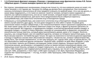 • 1.1.4 Сопоставьте фрагмент комедии «Ревизор» с приведенным ниже фрагментом поэмы Н.В. Гоголя
«Мертвые души». К каким выводам привело вас это сопоставление?
• Все поиски, произведенные чиновниками, открыли им только то, что они наверное никак не знают, что
такое Чичиков, а что, однако же, Чичиков что-нибудь да должен быть непременно. Они положили
наконец потолковать окончательно об этом предмете и решить по крайней мере, что и как им делать, и
какие меры предпринять, и что такое он именно: такой ли человек, которого нужно задержать и
схватить как неблагонамеренного, или же он такой человек, который может сам схватить и задержать
их всех как неблагонамеренных. Для всего этого предположено было собраться нарочно у
полицеймейстера, уже известного читателям отца и благодетеля города.
• Собравшись у полицеймейстера, уже известного читателям отца и благодетеля города, чиновники
имели случай заметить друг другу, что они даже похудели от этих забот и тревог. В самом деле,
назначение нового генерал-губернатора, и эти полученные бумаги такого сурьезного содержания, и эти
бог знает какие слухи, все это оставило заметные следы в их лицах, и фраки на многих сделались за-
метно просторней. Все подалось: и председатель похудел, и инспектор врачебной управы похудел, и
прокурор похудел, и какой-то Семен Иванович, никогда не называвшийся по фамилии, носивший на
указательном пальце перстень, который давал рассматривать дамам, даже и тот похудел. Конечно,
нашлись, как и везде бывает, кое-кто неробкого десятка, которые не потеряли присутствия духа, но их
было весьма немного: почтмейстер один только. Он один не изменялся в постоянно ровном характере
и всегда в подобных случаях имел обыкновение говорить: «Знаем мы вас, генерал-губернаторов! Вас,
может быть, три-четыре переменится, а я вот уже тридцать лет, судырь мой, сижу на одном месте». На
это обыкновенно замечали другие чиновники: «Хорошо тебе, шпрехен зи дейч Иван Андрейч; у тебя
дело почтовое: принять да отправить экспедицию; разве только надуешь, заперши присутствие
получасом раньше, да возьмешь с опоздавшего купца за прием письма в неуказанное время, или
перешлешь иную посылку, которую не следует пересылать, тут, конечно, всякой будет святой. А вот
пусть к тебе повадится чорт подвертываться всякой день под руку, так что вот и не хочешь брать, а он
сам сует. Тебе, разумеется, с пола-горя: у тебя один сынишка; а тут, брат, Прасковью Федоровну
наделил бог такою благодатию — что год, то несет: либо Праскушку, либо Петрушу; тут, брат, другое
запоешь».
• (Н.В. Гоголь «Мертвые души»)
 