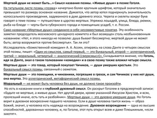 Мертвой души не может быть…» Смысл названия поэмы. «Живые души» в поэме Гоголя.
На титульном листе поэмы «поэма» начертано более крупным шрифтом, который значительно
превышает по размеру основное название. Думается, что автор хотел подчеркнуть значительность
колоссального произведения, задуманного в духе древнего эпоса. Черепа и скелеты вокруг букв
говорят о теме поэмы — путешествии в царство мертвых. Упряжка лошадей, улица, блюда, рюмки,
рыба на блюде — черты быта губернского города и помещичьих усадеб, т. е. России.
Само название «Мертвые души» соединило в себе несовместимые понятия. Эту особенность
заметил председатель московского цензурного комитета и был возмущен столь необыкновенным
названием: «Нет, я этого никогда не позволю: душа бывает бессмертна; мертвой души не может
быть; автор вооружается против бессмертья». Так ли это?
Исследователь «Божественной комедии» А. А. Асоян, опираясь на слова Данте о четырех смыслах
этой поэмы, пишет: «Один из смыслов, самый первый, — это буквальный, второй — аллегорический,
третий — моральный, четвертый — аналогический (сверхсмысл)». Складывается мнение, что Гоголь,
идя за Данте, знал о таком толковании «комедии» и в свою поэму также вложил четыре смысла.
Мертвые души — это товар, который покупает Чичиков, — души умерших крестьян. Это
буквальный смысл поэмы, связанный с сюжетом.
Мертвые души — это помещики, и чиновники, погрязшие в грехах, и сам Чичиков: у них нет души,
она мертва. Это аллегорический, метафорический смысл поэмы.
Моральный — не может быть человека без души, не должно такое произойти.
Но есть в названии книги и глубокий духовный смысл. Он раскрыт Гоголем в предсмертной записи:
«Будьте не мертвые, а живые души. Нет другой двери, кроме указанной Иисусом Христом, и всяк,
пролезший иначе, есть тать и разбойник». Мертвые души — это духовно умершие души. Но Гоголь
верит в духовное воскресение падшего человека. Если в душе человека таится жизнь — образ
Божий, значит, у человека есть надежда на возрождение. Духовное возрождение — одна из высших
способностей, дарованных человеку, и, по Гоголю, этот путь открыт всем и даже Плюшкиным, «если
захотят».
 