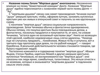 • Название поэмы Гоголя “Мертвые души” многозначно. Несомненно
влияние на поэму “Божественной комедии” Данте. Название “Мертвые
души” идейно перекликается с названием первой части поэмы Данте —
“Ад”.
С “мертвыми душами” связан сам сюжет произведения: Чичиков скупает
“души” умерших крестьян, чтобы, оформив купчую, заложить купленных
крестьян уже как живых в опекунский совет и получить за них кругленькую
сумму.
С понятием “мертвая душа” связана социальная направленность
произведения. Затея Чичикова обычна и фантастична одновременно.
Обычна потому, что покупка крестьян была повседневным делом, а
фантастична, поскольку продаются и покупаются те, от кого, по словам
Чичикова, “остался один не осязаемый чувствами звук”. Никто не возмущен
этой сделкой, наиболее недоверчивые лишь слегка удивлены. “Никогда
еще не случалось продавать... покойников. Живых-то бы я уступила, вот и
третьего года протопопу двух девок, по сто рублей каждую”, — говорит
Коробочка. В реальной действительности человек становится товаром, где
бумага подменяет людей.
Постепенно изменяется и содержание понятия “мертвая душа”. Абакум
Фыров, Степан Пробка, каретник Михей и другие умершие крестьяне,
купленные Чичиковым, не воспринимаются как “мертвые души”: они
показаны как люди яркие, самобытные, талантливые. Это нельзя отнести к
их хозяевам, которые и оказываются “мертвыми душами” в подлинном
смысле этого слова.
 