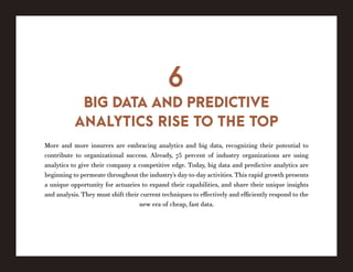 More and more insurers are embracing analytics and big data, recognizing their potential to
contribute to organizational success. Already, 75 percent of industry organizations are using
analytics to give their company a competitive edge. Today, big data and predictive analytics are
beginning to permeate throughout the industry’s day-to-day activities. This rapid growth presents
a unique opportunity for actuaries to expand their capabilities, and share their unique insights
and analysis. They must shift their current techniques to effectively and efficiently respond to the
new era of cheap, fast data.
BIG DATA AND PREDICTIVE
ANALYTICS RISE TO THE TOP
6
 