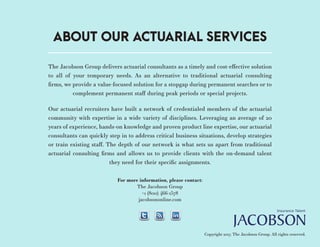 The Jacobson Group delivers actuarial consultants as a timely and cost-effective solution
to all of your temporary needs. As an alternative to traditional actuarial consulting
firms, we provide a value-focused solution for a stopgap during permanent searches or to
complement permanent staff during peak periods or special projects.
Our actuarial recruiters have built a network of credentialed members of the actuarial
community with expertise in a wide variety of disciplines. Leveraging an average of 20
years of experience, hands-on knowledge and proven product line expertise, our actuarial
consultants can quickly step in to address critical business situations, develop strategies
or train existing staff. The depth of our network is what sets us apart from traditional
actuarial consulting firms and allows us to provide clients with the on-demand talent
they need for their specific assignments.
For more information, please contact:
The Jacobson Group
+1 (800) 466-1578
jacobsononline.com
Copyright 2017. The Jacobson Group. All rights reserved.
ABOUT OUR ACTUARIAL SERVICES
 