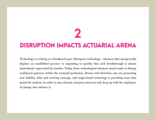 Technology is evolving at a breakneck pace. Disruptive technology—advances that unexpectedly
displace an established process—is expanding so quickly that each breakthrough is almost
immediately superseded by another. Today, these technological advances stand ready to disrupt
traditional practices within the actuarial profession. Drones and driverless cars are presenting
new liability risks and evolving coverage, and usage-based technology is providing mass data
points for analysis. In order to stay relevant, actuaries must not only keep up with the rapid pace
of change, but embrace it.
DISRUPTION IMPACTS ACTUARIAL ARENA
2
 