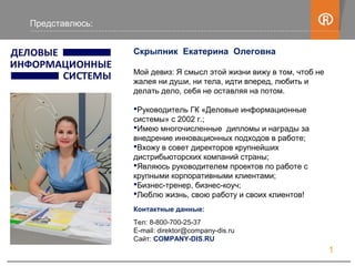 Скрыпник Екатерина Олеговна
Мой девиз: Я смысл этой жизни вижу в том, чтоб не
жалея ни души, ни тела, идти вперед, любить и
делать дело, себя не оставляя на потом.
Руководитель ГК «Деловые информационные
системы» с 2002 г.;
Имею многочисленные дипломы и награды за
внедрение инновационных подходов в работе;
Вхожу в совет директоров крупнейших
дистрибьюторских компаний страны;
Являюсь руководителем проектов по работе с
крупными корпоративными клиентами;
Бизнес-тренер, бизнес-коуч;
Люблю жизнь, свою работу и своих клиентов!
Контактные данные:
Тел: 8-800-700-25-37
E-mail: direktor@company-dis.ru
Сайт: COMPANY-DIS.RU
Представлюсь:
1
 