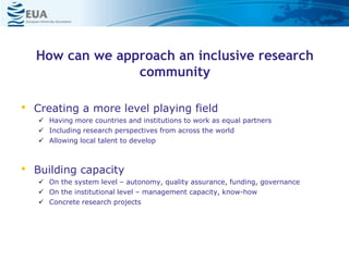 How can we approach an inclusive research
community
• Creating a more level playing field
 Having more countries and institutions to work as equal partners
 Including research perspectives from across the world
 Allowing local talent to develop
• Building capacity
 On the system level – autonomy, quality assurance, funding, governance
 On the institutional level – management capacity, know-how
 Concrete research projects
 