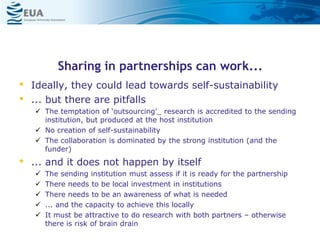 Sharing in partnerships can work...
• Ideally, they could lead towards self-sustainability
• ... but there are pitfalls
 The temptation of ‘outsourcing’_ research is accredited to the sending
institution, but produced at the host institution
 No creation of self-sustainability
 The collaboration is dominated by the strong institution (and the
funder)
• ... and it does not happen by itself
 The sending institution must assess if it is ready for the partnership
 There needs to be local investment in institutions
 There needs to be an awareness of what is needed
 ... and the capacity to achieve this locally
 It must be attractive to do research with both partners – otherwise
there is risk of brain drain
 