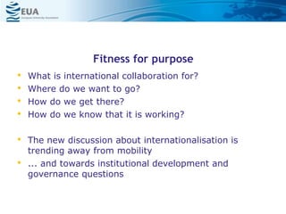 Fitness for purpose
• What is international collaboration for?
• Where do we want to go?
• How do we get there?
• How do we know that it is working?
• The new discussion about internationalisation is
trending away from mobility
• ... and towards institutional development and
governance questions
 