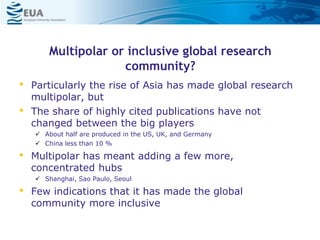 Multipolar or inclusive global research
community?
• Particularly the rise of Asia has made global research
multipolar, but
• The share of highly cited publications have not
changed between the big players
 About half are produced in the US, UK, and Germany
 China less than 10 %
• Multipolar has meant adding a few more,
concentrated hubs
 Shanghai, Sao Paulo, Seoul
• Few indications that it has made the global
community more inclusive
 