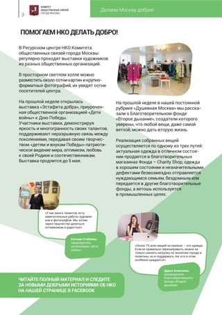 Делаем Москву добрее
3
ПОМОГАЕМНКОДЕЛАТЬДОБРО!
В Ресурсном центре НКО Комитета
общественных связей города Москвы
регулярно проходят выставки художников
из разных общественных организаций.
В просторном светлом холле можно
разместить около сотни картин и крупно-
форматных фотографий, их увидят сотни
посетителей центра.
На прошлой неделе открылась
выставка «Эстафета добра», приурочен-
ная общественной организацией «Дети
войны» к Дню Победы.
Участники выставки, демонстрируя
яркость и многогранность своих талантов,
поддерживают неразрывную связь между
поколениями, передавая своим творчес-
твом «детям и внукам Победы» патриоти-
ческое видение мира, оптимизм, любовь
к своей Родине и соотечественникам.
Выставка продлится до 5 мая.
На прошлой неделе в нашей постоянной
рубрике «Душевная Москва» мы расска-
зали о Благотворительном фонде
«Второе дыхание», создатели которого
уверены, что любой вещи, даже самой
ветхой, можно дать вторую жизнь.
Реализация собранных вещей
осуществляется по одному из трех путей:
актуальная одежда в отличном состоя-
нии продается в благотворительных
магазинах Фонда – Charity Shop, одежда
в хорошем состоянии и незначительными
дефектами безвозмездно отправляется
нуждающимся семьям, бездомным или
передается в другие благотворительные
фонды, а ветошь используется
в промышленных целях.
«Около 7% всех вещей на свалках – это одежда.
Если ее правильно перенаправить, можно не
только снизить нагрузку на экологию города и
полигоны, но и поддержать тех, кто в этом
особенно нуждается».
Дарья Алексеева,
руководитель
Благотворительного
фонда «Второе
дыхание»
«У нас много талантов, есть
замечательные работы художни-
ков и фотографов. Мы хотим
через творчество делиться
оптимизмом и радостью»
Евгения Стеблина,
председатель
организации «Дети
войны»
ЧИТАЙТЕ ПОЛНЫЙ МАТЕРИАЛ И СЛЕДИТЕ
ЗА НОВЫМИ ДОБРЫМИ ИСТОРИЯМИ ОБ НКО
НА НАШЕЙ СТРАНИЦЕ В FACEBOOK
 