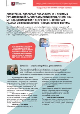 ОБЩЕСТВЕННАЯ ПАЛАТА ГОРОДА МОСКВЫ
Обсуждаем, чтобы принимать разумные решения
5
«Наша задача — продемонстрировать
населению, что ЗОЖ — это нужно и важно,
изменить тип мышления людей. Если мы
не сумеем изменить привычки человека в
лучшую сторону, то не сумеем добиться
ничего, несмотря на наличие прекрасных
врачей, больниц».
Председатель комиссии по социальной
защите и здравоохранению Общественной
палаты Москвы Наталья Полунина
ДИСКУССИЯ «ЗДОРОВЫЙ ОБРАЗ ЖИЗНИ И СИСТЕМА
ПРОФИЛАКТИКИ ЗАБОЛЕВАЕМОСТИ НЕИНФЕКЦИОННЫ-
МИ ЗАБОЛЕВАНИЯМИ И ДЕПРЕССИЕЙ» ПРОШЛА В
РАМКАХ VIII МОСКОВСКОГО ГРАЖДАНСКОГО ФОРУМА
Как избежать болезней, вовремя их заметить, обратиться к нужному специалисту?
Общественники пригласили к обсуждению врачей, экспертов, профильные НКО, чтобы
обсудить, как улучшить здоровье москвичей, в том числе эмоциональное. Особое внима-
ние было уделено мероприятиям, приуроченным к Всемирному дню здоровья, который
в 2017 году посвящен людям, страдающим депрессией.
Депрессия — актуальная проблема для мегаполиса
• Ведите здоровый образ жизни.
Под популярным «ЗОЖ» скрываются вполне
простые вещи — здоровый сон и поменьше
вредных привычек. Старайтесь высыпаться
(7-8 часов сна — обязательный минимум),
иначе усталость будет накапливаться. Не
пытайтесь бороться с депрессией алкоголем
и курением — они только ухудшат ваше
состояние.
• Занимайтесь любимым делом.
Работа или хобби — это не так важно. Важно,
чтобы вы получали удовольствие. Любимое
дело поможет снять стресс после тяжелого
дня, а с интересной работой меньше шансов
впасть в депрессию.
• Общайтесь с близкими.
Общение не только расслабляет, но и
поддерживает. Простой разговор с любимым
человеком поднимет настроение и даст
возможность разделить свои переживания
и тревоги. Не забывайте уделять внимание
друзьям, семье, детям.
• Двигайтесь.
Двигательная активность — обязательный
элемент профилактики депрессивного
состояния. Если не фитнесс, то хотя бы
пешие прогулки должны быть в вашем
ежедневном расписании.
• Избегайте вредной пищи.
Постарайтесь свести к минимуму количество
жирной пищи в вашей жизни. А также не
ешьте после семи — нужно давать организму
отдохнуть.
ИТОГОМ ДИСКУССИИ СТАЛА
РЕКОМЕНДАЦИЯ В АДРЕС
СТОЛИЧНОГО ДЕПАРТАМЕНТА
ЗДРАВООХРАНЕНИЯ ОБ УСИ-
ЛЕНИИ ИНФОРМАЦИОННОЙ
КАМПАНИИ ПО ПРОПАГАНДЕ
ЗДОРОВОГО ОБРАЗА ЖИЗНИ
Простые правила профилактики депрессии от участника дискуссии —
главного врач ГБУЗ «Психиатрическая клиническая больница № 1
им Н.А. Алексеева ДЗМ» и главного внештатного специалиста-психиатра
Департамента здравоохранения города Москвы Георгия Костюка:
 