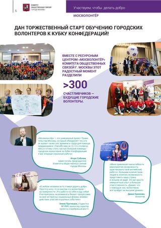 Участвуем, чтобы делать добро
6
ДАН ТОРЖЕСТВЕННЫЙ СТАРТ ОБУЧЕНИЮ ГОРОДСКИХ
ВОЛОНТЕРОВ К КУБКУ КОНФЕДЕРАЦИЙ!
ВМЕСТЕ С РЕСУРСНЫМ
ЦЕНТРОМ «МОСВОЛОНТЁР»
КОМИТЕТА ОБЩЕСТВЕННЫХ
СВЯЗЕЙ Г. МОСКВЫ ЭТОТ
РАДОСТНЫЙ МОМЕНТ
РАЗДЕЛИЛИ
«Мосволонтёр» — это уникальный проект Прави-
тельства Москвы, который объединяет тех, кто
не жалеет своих сил, времени и труда для помощи
нуждающимся. Спасибо вам за то, что откликну-
лись и готовы стать частью большой команды
городских волонтеров на Кубке Конфедераций.
У вас впереди серьезная работа».
Игорь Соболев,
заместитель председателя
Комитета общественных связей
города Москвы
«В любом человеке есть стимул дарить добро.
Просто у кого-то он внутри, а у волонтеров –
на поверхности. Это работа на себя и над собой.
Я интересуюсь экономикой и бизнес-процессами,
но мне интересны социальные формы взаимо-
действия, участие в крупных событиях».
Элени Пратикаки, студентка
МГИМО, волонтер, куратор
проекта «Серебряный мост»
«Меня привлекает масштабность
мероприятия, возможность
практиковать свой английский,
работа с большим количеством
людей и, конечно, возможность
представить нашу страну
в лучшем ее виде. Это же просто
невероятный опыт и большая
ответственность. Думаю, что
с помощью нас, волонтеров,
все пройдет на высшем уровне».
Диана Еренкова,
волонтер
>300
СЧАСТЛИВЧИКОВ —
БУДУЩИЕ ГОРОДСКИЕ
ВОЛОНТЕРЫ.
 