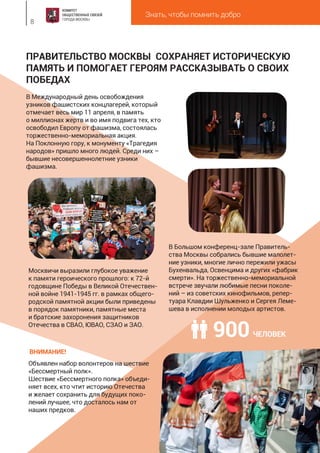Знать, чтобы помнить добро
8
ПРАВИТЕЛЬСТВО МОСКВЫ СОХРАНЯЕТ ИСТОРИЧЕСКУЮ
ПАМЯТЬ И ПОМОГАЕТ ГЕРОЯМ РАССКАЗЫВАТЬ О СВОИХ
ПОБЕДАХ
В Международный день освобождения
узников фашистских концлагерей, который
отмечает весь мир 11 апреля, в память
о миллионах жертв и во имя подвига тех, кто
освободил Европу от фашизма, состоялась
торжественно-мемориальная акция.
На Поклонную гору, к монументу «Трагедия
народов» пришло много людей. Среди них –
бывшие несовершеннолетние узники
фашизма.
В Большом конференц-зале Правитель-
ства Москвы собрались бывшие малолет-
ние узники, многие лично пережили ужасы
Бухенвальда, Освенцима и других «фабрик
смерти». На торжественно-мемориальной
встрече звучали любимые песни поколе-
ний – из советских кинофильмов, репер-
туара Клавдии Шульженко и Сергея Леме-
шева в исполнении молодых артистов.
Москвичи выразили глубокое уважение
к памяти героического прошлого: к 72-й
годовщине Победы в Великой Отечествен-
ной войне 1941-1945 гг. в рамках общего-
родской памятной акции были приведены
в порядок памятники, памятные места
и братские захоронения защитников
Отечества в СВАО, ЮВАО, СЗАО и ЗАО.
Объявлен набор волонтеров на шествие
«Бессмертный полк».
Шествие «Бессмертного полка» объеди-
няет всех, кто чтит историю Отечества
и желает сохранить для будущих поко-
лений лучшее, что досталось нам от
наших предков.
ВНИМАНИЕ!
900ЧЕЛОВЕК
 