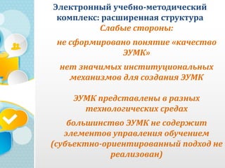 Электронный учебно-методический
комплекс: расширенная структура
Слабые стороны:
не сформировано понятие «качество
ЭУМК»
нет значимых институциональных
механизмов для создания ЭУМК
ЭУМК представлены в разных
технологических средах
большинство ЭУМК не содержит
элементов управления обучением
(субъектно-ориентированный подход не
реализован)
 
