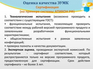 Оценка качества ЭУМК
Сертификация
(на примере системы АПИКОН РФ)
1. Технологические испытания (возможно проводить в
соответствии с существующим ГОСТ):
• функциональные испытания, позволяющие проверить
соответствие между рабочей версией программного продукта и
заявленными разработчиком функциональными
характеристиками;
• общесистемные испытания в рамках заявленных
конфигураций;
• проверка полноты и качества документации.
2. Экспертная оценка, проводимая экспертной комиссией. По
результатам - сертификат соответствия, который
распространяется только на версию программного продукта,
предоставленную для сертификации. Срок действия
сертификата – не более 3 лет.
 