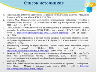Список источников
1. Национальная стратегия устойчивого социально-экономического развития Республики
Беларусь до 2030 года. Минск: ГНУ НИЭИ, 2014. 91с.
2. Минич, О.А. Педагогические особенности использования мобильных устройств в
образовательном процессе / О.А. Минич // Вестн. Мин. гор.ин-та развития образования. –
2013. – № 3 (13). – С. 7–14.
3. Dondi, Claudio & Moretti, Michaela (Eds.) Elearning quality in European universities: Different
approaches for different purposes. UNIQUE [Elecronic resource]. – EFMD, 2007. – Mode of
access : https://www.efmd.org/projects-test?...7...quality-approaches Date of access :
10.12.2016.
4. Дистанционное образование в высшей школе Беларуси в контексте общества знания :
проблемы и перспективы / М.В. Соколова, А.Е. Пупцев, М.Л. Солодовникова. – Вильнюс :
ЕГУ, 2013. – 330 с.
5. Benchmarking e-learning in higher education. Lessons learned from international projects
[Elecronic resource]. – OULU, 2012. – Mode of access :
http://jultika.oulu.fi/files/isbn9789526200415.pdf Date of access : 01.12.2016.
6. Худякова, Н.Л. О структуре философии современного образования // Вестник ЧелГУ.
2009. №11. [Электронный ресурс]. – Челябинск, 2009. – Режим доступа :
http://cyberleninka.ru/article/n/o-strukture-filosofii-sovremennogo-obrazovaniya .– Дата
доступа : 27.02.2017.
7. Юдин В.В. Технологическое проектирование педагогического процесса : монография /
В.В. Юдин. – Москва : Университетская книга, 2008. – 300 с. http://cito-
web.yspu.org/link1/metod/met180/art1.pdf
 