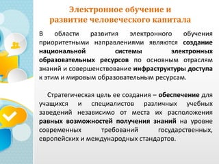 Электронное обучение и
развитие человеческого капитала
В области развития электронного обучения
приоритетными направлениями являются создание
национальной системы электронных
образовательных ресурсов по основным отраслям
знаний и совершенствование инфраструктуры доступа
к этим и мировым образовательным ресурсам.
Стратегическая цель ее создания – обеспечение для
учащихся и специалистов различных учебных
заведений независимо от места их расположения
равных возможностей получения знаний на уровне
современных требований государственных,
европейских и международных стандартов.
 