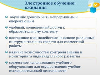 обучение должно быть непрерывным и
опережающим
удобный, полноценный доступ к
образовательному контенту
постоянное взаимодействие на основе различных
инструментальных средств для совместной
работы
наличие возможностей контроля знаний и
мониторинга индивидуального развития
совместное использование учебного
оборудования для осуществления учебно-
исследовательской деятельности
Электронное обучение:
ожидания
 