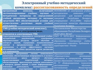 Электронный учебно-методический
комплекс: рассогласованность определений
программный комплекс, включающий
систематизированные учебные, научные и
методические материалы по определенной
учебной дисциплине, методику ее изучения
средствами ИКТ, обеспечивающий условия для
осуществления различных видов учебной
деятельности
ПОЛОЖЕНИЕ об электронном учебно-
методическом комплексе по
дисциплине для высших учебных
заведений Республики Беларусь,
утвержденное 29.12.2008г. первым
заместителем министра образования
Республики Беларусь
УМК (учебно-методический комплекс),
выполненный в электронном виде,
относится к электронным УМК
Постановление Министерства
образования Республики Беларусь
26.07.2011 №167
Структурированная совокупность электронной учебно-
методической документации, электронных
образовательных ресурсов, средств обучения и
контроля знаний, содержащих взаимосвязанный
контент и предназначенных для совместного
применения в целях эффективного изучения
обучающимися учебных предметов, курсов, дисциплин
и их компонентов.
ГОСТ Р 55751-2013 Информационно-
коммуникационные технологии в
образовании. Электронные учебно-
методические комплексы. Требования и
характеристики – Россия
Обучающая программная система комплексного
назначения, обеспечивающая непрерывность и полноту
дидактического цикла процесса обучения,
предоставляющая теоретический материал,
обеспечивающая практическую учебную деятельность
и контроль уровня знаний, а также информационно-
поисковую деятельность, математическое и
имитационное моделирование с компьютерной
Образовательный стандарт РБ
«Переподготовка руководящих
работников и специалистов, имеющих
высшее образование. Специальность 1-08
01 77 «Информационные технологии
дистанционного обучения»,
постановление Министерства
 