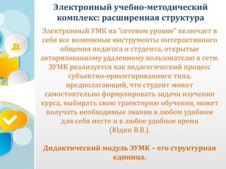 Электронный учебно-методический
комплекс: расширенная структура
Электронный УМК на “сетевом уровне” включает в
себя все возможные инструменты интерактивного
общения педагога и студента, открытые
авторизованному удаленному пользователю в сети.
ЭУМК реализуется как педагогический процесс
субъектно-ориентированного типа,
предполагающий, что студент может
самостоятельно формулировать задачи изучения
курса, выбирать свою траекторию обучения, может
получать необходимые знания в любом удобном
для себя месте и в любое удобное время
(Юдин В.В.).
Дидактический модуль ЭУМК – его структурная
единица.
 