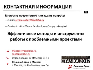 КОНТАКТНАЯ ИНФОРМАЦИЯ
Запросить презентацию или задать вопросы
— E-mail: sergey.yurkov@pixelplus.ru
— Facebook: https://www.facebook.com/sergey.urkov.pixel
Эффективные методы и инструменты
работы с проблемными проектами
manager@pixelplus.ru,
seo@pixelplus.ru
Отдел продаж: +7 (495) 989-53-11
Основной офис в Москве:
г. Москва, ул. Шаболовка, дом 34
66
 