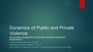 Dynamics of Public and Private
Violence:
SITUATING DOMESTIC VIOLENCE WITHIN CONFLICT
RESEARCH
STACEY SCRIVER AND NATA DUVVURY,
CENTRE FOR GLOBAL WOMENS’ STUDIES
WHAT WORKS TO PREVENT VIOLENCE: ECONOMIC AND SOCIAL COSTS OF VAWG
 