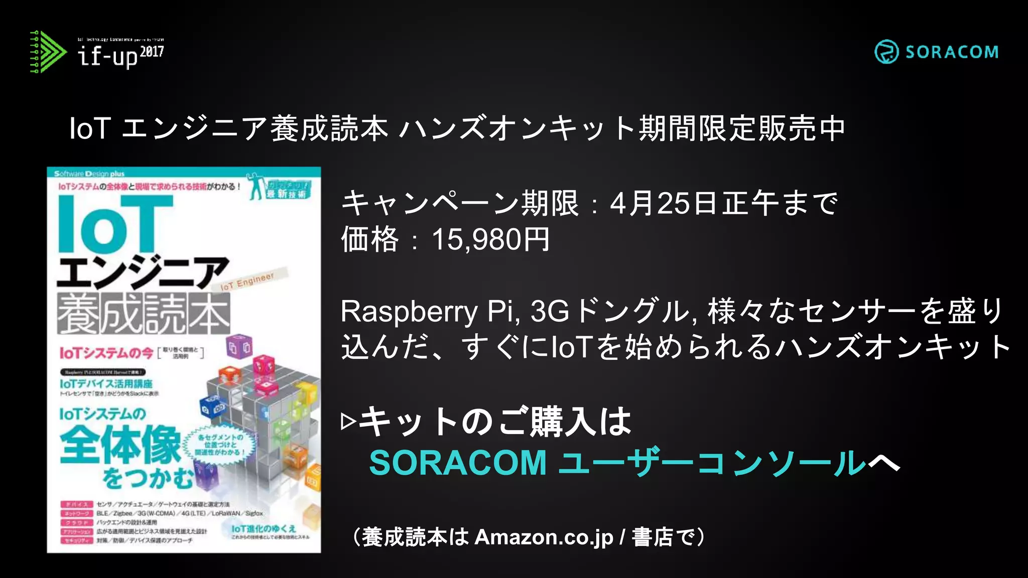 IoT エンジニア養成読本 ハンズオンキット期間限定販売中
キャンペーン期限：4月25日正午まで
価格：15,980円
Raspberry Pi, 3Gドングル, 様々なセンサーを盛り
込んだ、すぐにIoTを始められるハンズオンキット
▷キットのご購入は
SORACOM ユーザーコンソールへ
（養成読本は Amazon.co.jp / 書店で）
 