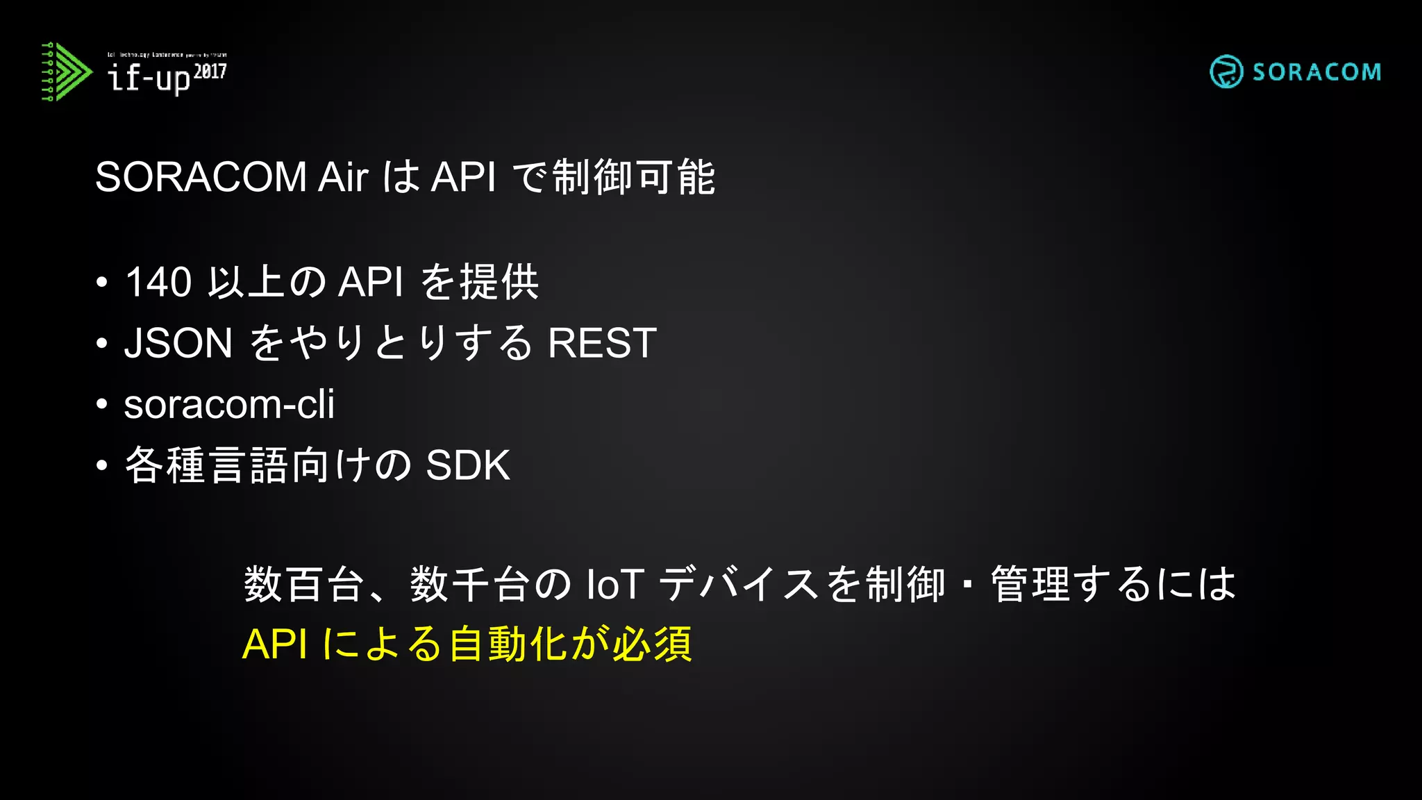 • 140 以上の API を提供
• JSON をやりとりする REST
• soracom-cli
• 各種言語向けの SDK
SORACOM Air は API で制御可能
数百台、数千台の IoT デバイスを制御・管理するには
API による自動化が必須
 