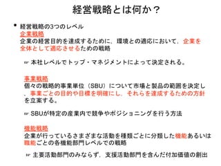 • 経営戦略の3つのレベル
企業戦略
企業の経営目的を達成するために，環境との適応において，企業を
全体として適応させるための戦略
経営戦略とは何か？
☞ 本社レベルでトップ・マネジメントによって決定される。
事業戦略
個々の戦略的事業単位（SBU）について市場と製品の範囲を決定し
，事業ごとの目的や目標を明確にし，それらを達成するための方針
を立案する。
☞ SBUが特定の産業内で競争やポジショニングを行う方法
機能戦略
企業が行っているさまざまな活動を種類ごとに分類した機能あるいは
職能ごとの各機能部門レベルでの戦略
☞ 主要活動部門のみならず，支援活動部門を含んだ付加価値の創出
 