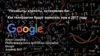 Confidential & Proprietary
Proprietary & Confidential
Илья Сидоров
Performance Sales Activation Specialist
Google
Апрель 2017
“Позабыты хлопоты, остановлен бег…”
Как технологии будут помогать нам в 2017 году
 