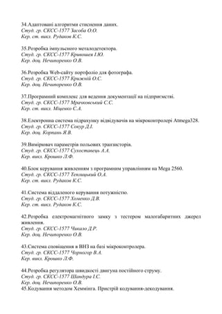 34.Адаптовані алгоритми стиснення даних.
Студ. гр. СКСС-1577 Засоба О.О.
Кер. ст. викл. Рудаков К.С.
35.Розробка імпульсного металодетектора.
Студ. гр. СКСС-1577 Кривошея І.Ю.
Кер. доц. Нечипоренко О.В.
36.Розробка Web-сайту портфоліо для фотографа.
Студ. гр. СКСС-1577 Крижній О.С.
Кер. доц. Нечипоренко О.В.
37.Програмний комплекс для ведення документації на підприємстві.
Студ. гр. СКСС-1577 Мрачковський С.С.
Кер. ст. викл. Міценко С.А.
38.Електронна система підрахунку відвідувачів на мікроконтролері Atmega328.
Студ. гр. СКСС-1577 Сокур Д.І.
Кер. доц. Корпань Я.В.
39.Вимірювач параметрів польових транзисторів.
Студ. гр. СКСС-1577 Сухоставець А.А.
Кер. викл. Крошко Л.Ф.
40.Блок керування живленням з програмним управлінням на Mega 2560.
Студ. гр. СКСС-1577 Теплицький О.А.
Кер. ст. викл. Рудаков К.С.
41.Система віддаленого керування потужністю.
Студ. гр. СКСС-1577 Хоменко Д.В.
Кер. ст. викл. Рудаков К.С.
42.Розробка електромагнітного замку з тестером малогабаритних джерел
живлення.
Студ. гр. СКСС-1577 Чикало Д.Р.
Кер. доц. Нечипоренко О.В.
43.Система сповіщення в ВНЗ на базі мікроконтролера.
Студ. гр. СКСС-1577 Чорногор В.А.
Кер. викл. Крошко Л.Ф.
44.Розробка регулятора швидкості двигуна постійного струму.
Студ. гр. СКСС-1577 Шандура І.С.
Кер. доц. Нечипоренко О.В.
45.Кодування методом Хеммінга. Пристрій кодування-декодування.
 