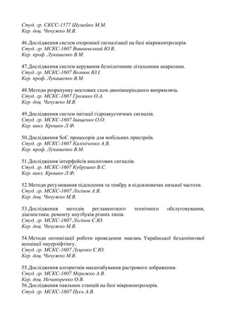 Студ. гр. СКСС-1577 Шумейко М.М.
Кер. доц. Чичужко М.В.
46.Дослідження систем охоронної сигналізації на базі мікроконтролерів.
Студ. гр. МСКС-1607 Вишневський Ю.В.
Кер. проф. Лукашенко В.М.
47.Дослідження систем керування безпілотними літальними апаратами.
Студ. гр. МСКС-1607 Вознюк Ю.І.
Кер. проф. Лукашенко В.М.
48.Методи розрахунку мостових схем двопівперіодного випрямляча.
Студ. гр. МСКС-1607 Громико О.А.
Кер. доц. Чичужко М.В.
49.Дослідження систем імітації гідроакустичних сигналів.
Студ. гр. МСКС-1607 Іващенко О.О.
Кер. викл. Крошко Л.Ф.
50.Дослідження SoC процесорів для мобільних пристроїв.
Студ. гр. МСКС-1607 Калініченко А.В.
Кер. проф. Лукашенко В.М.
51.Дослідження інтерфейсів аналогових сигналів.
Студ. гр. МСКС-1607 Кубрушко В.С.
Кер. викл. Крошко Л.Ф.
52.Методи регулювання підсилення та тембру в підсилювачах низької частоти.
Студ. гр. МСКС-1607 Логінов А.В.
Кер. доц. Чичужко М.В.
53.Дослідження методів регламентного технічного обслуговування,
діагностики, ремонту ноутбуків різних типів.
Студ. гр. МСКС-1607 Логінов Є.Ю.
Кер. доц. Чичужко М.В.
54.Методи оптимізації роботи проведення змагань Української бездопінгової
асоціації пауерліфтінгу.
Студ. гр. МСКС-1607 Луценко Є.Ю.
Кер. доц. Чичужко М.В.
55.Дослідження алгоритмів масштабування растрового зображення.
Студ. гр. МСКС-1607 Мережко А.В.
Кер. доц. Нечипоренко О.В.
56.Дослідження паяльних станцій на базі мікроконтролерів.
Студ. гр. МСКС-1607 Пусь А.В.
 
