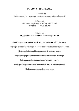 РОБОЧА ПРОГРАМА
18 – 20 квітня
Кафедральні студентські науково-практичні конференції
20 квітня
Виставка науково-технічної творчості
студентів – 10.00-15.00
20 квітня
Підсумкове засідання (кінозала) – 14.45
ФАКУЛЬТЕТ ІНФОРМАЦІЙНИХ ТЕХНОЛОГІЙ І СИСТЕМ
Кафедра комп'ютерних наук та інформаційних технологій управління
Кафедра інформаційних технологій проектування
Кафедра інформаційної безпеки та комп’ютерної інженерії
Кафедра спеціалізованих комп’ютерних систем
Кафедра програмного забезпечення автоматизованих систем
Кафедра прикладної математики
 