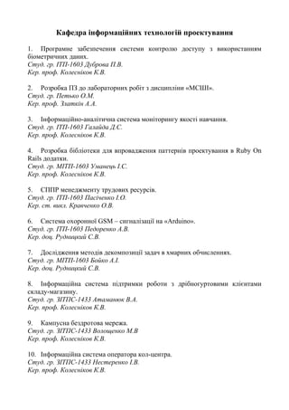 Кафедра інформаційних технологій проектування
1. Програмне забезпечення системи контролю доступу з використанням
біометричних даних.
Студ. гр. ІТП-1603 Дуброва П.В.
Кер. проф. Колесніков К.В.
2. Розробка ПЗ до лабораторних робіт з дисципліни «МСШІ».
Студ. гр. Петько О.М.
Кер. проф. Златкін А.А.
3. Інформаційно-аналітична система моніторингу якості навчання.
Студ. гр. ІТП-1603 Галайда Д.С.
Кер. проф. Колесніков К.В.
4. Розробка бібліотеки для впровадження паттернів проектування в Ruby On
Rails додатки.
Студ. гр. МІТП-1603 Уманець І.С.
Кер. проф. Колесніков К.В.
5. СППР менеджменту трудових ресурсів.
Студ. гр. ІТП-1603 Пасіченко І.О.
Кер. ст. викл. Кравченко О.В.
6. Система охоронної GSM – сигналізації на «Arduino».
Студ. гр. ІТП-1603 Педоренко А.В.
Кер. доц. Рудницкий С.В.
7. Дослідження методів декомпозиції задач в хмарних обчисленнях.
Студ. гр. МІТП-1603 Бойко А.І.
Кер. доц. Рудницкий С.В.
8. Інформаційна система підтримки роботи з дрібногуртовими клієнтами
складу-магазину.
Студ. гр. ЗІТПС-1433 Атаманюк В.А.
Кер. проф. Колесніков К.В.
9. Кампусна бездротова мережа.
Студ. гр. ЗІТПС-1433 Волощенко М.В
Кер. проф. Колесніков К.В.
10. Інформаційна система оператора кол-центра.
Студ. гр. ЗІТПС-1433 Нестеренко І.В.
Кер. проф. Колесніков К.В.
 