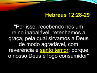 Hebreus 12:28-29
"Por isso, recebendo nós um
reino inabalável, retenhamos a
graça, pela qual sirvamos a Deus
de modo agradável, com
reverência e santo temor; porque
o nosso Deus é fogo consumidor"
 